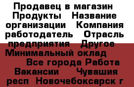 Продавец в магазин "Продукты › Название организации ­ Компания-работодатель › Отрасль предприятия ­ Другое › Минимальный оклад ­ 18 000 - Все города Работа » Вакансии   . Чувашия респ.,Новочебоксарск г.